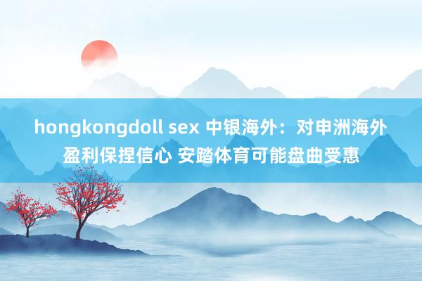 hongkongdoll sex 中银海外：对申洲海外盈利保捏信心 安踏体育可能盘曲受惠