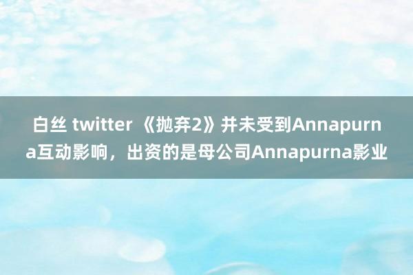 白丝 twitter 《抛弃2》并未受到Annapurna互动影响，出资的是母公司Annapurna影业