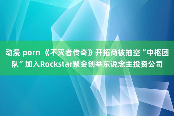 动漫 porn 《不灭者传奇》开拓商被抽空“中枢团队”加入Rockstar聚会创举东说念主投资公司