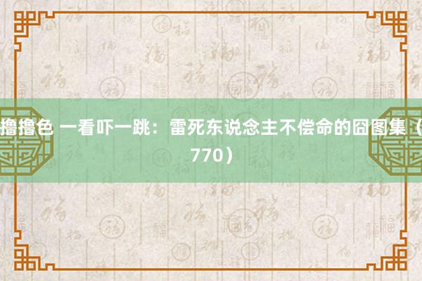 撸撸色 一看吓一跳：雷死东说念主不偿命的囧图集（770）