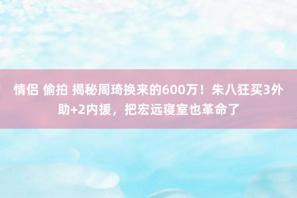 情侣 偷拍 揭秘周琦换来的600万！朱八狂买3外助+2内援，把宏远寝室也革命了