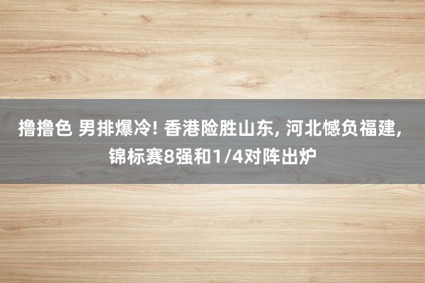 撸撸色 男排爆冷! 香港险胜山东， 河北憾负福建， 锦标赛8强和1/4对阵出炉