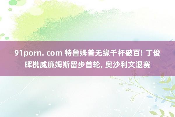 91porn. com 特鲁姆普无缘千杆破百! 丁俊晖携威廉姆斯留步首轮， 奥沙利文退赛