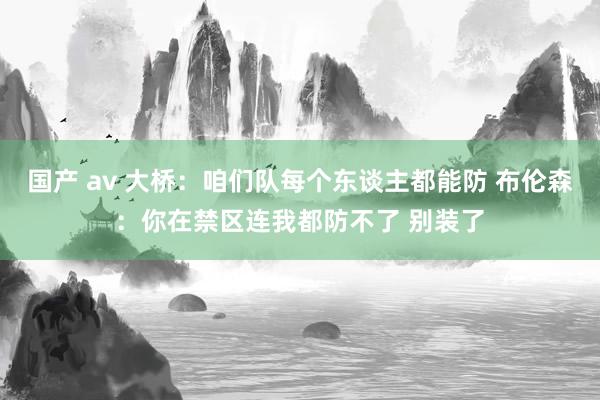 国产 av 大桥：咱们队每个东谈主都能防 布伦森：你在禁区连我都防不了 别装了