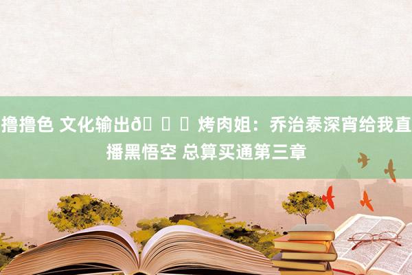 撸撸色 文化输出😂烤肉姐：乔治泰深宵给我直播黑悟空 总算买通第三章