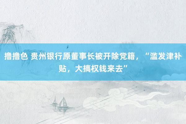 撸撸色 贵州银行原董事长被开除党籍，“滥发津补贴，大搞权钱来去”