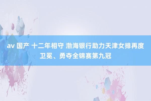 av 国产 十二年相守 渤海银行助力天津女排再度卫冕、勇夺全锦赛第九冠