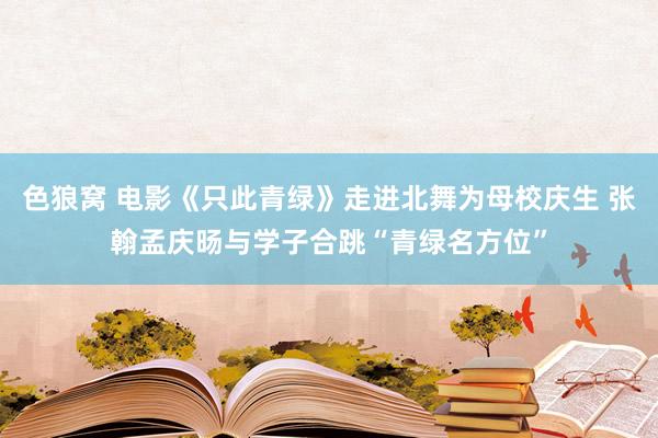 色狼窝 电影《只此青绿》走进北舞为母校庆生 张翰孟庆旸与学子合跳“青绿名方位”