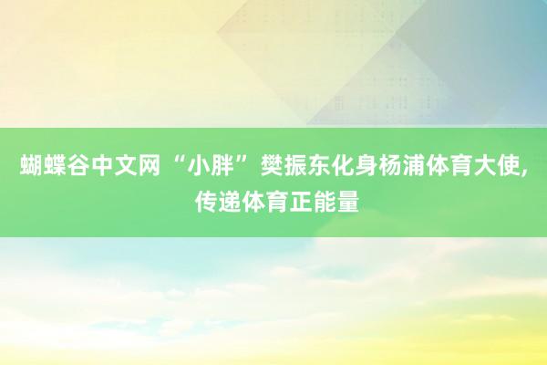 蝴蝶谷中文网 “小胖” 樊振东化身杨浦体育大使， 传递体育正能量