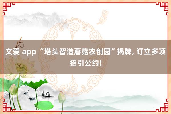 文爱 app “塔头智造蘑菇农创园”揭牌， 订立多项招引公约!