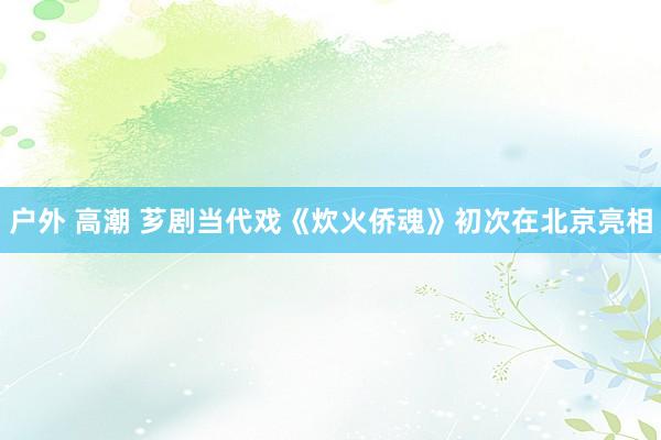 户外 高潮 芗剧当代戏《炊火侨魂》初次在北京亮相