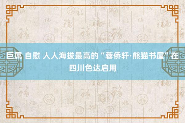 巨屌 自慰 人人海拔最高的“蓉侨轩·熊猫书屋”在四川色达启用