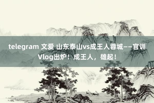 telegram 文爱 山东泰山vs成王人蓉城——官训Vlog出炉！成王人，雄起！