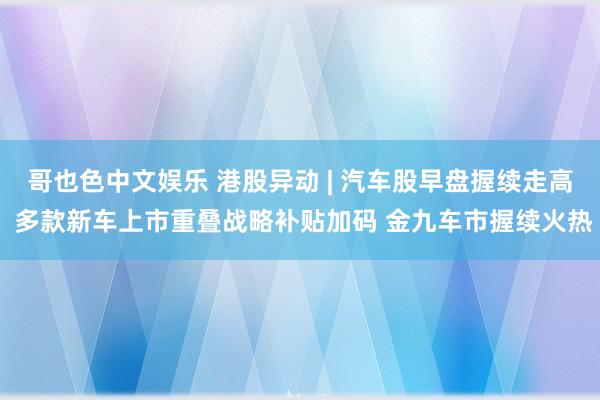 哥也色中文娱乐 港股异动 | 汽车股早盘握续走高 多款新车上市重叠战略补贴加码 金九车市握续火热