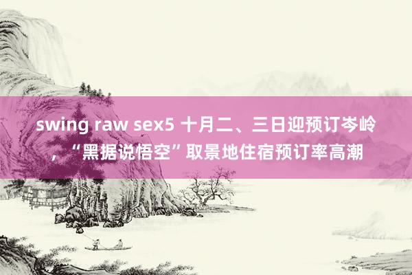 swing raw sex5 十月二、三日迎预订岑岭，“黑据说悟空”取景地住宿预订率高潮