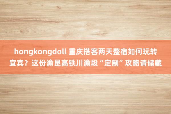 hongkongdoll 重庆搭客两天整宿如何玩转宜宾？这份渝昆高铁川渝段“定制”攻略请储藏