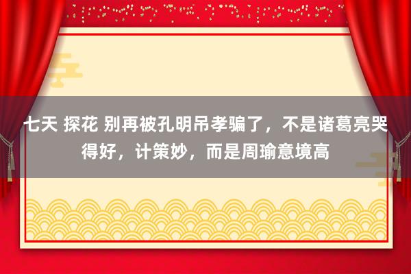 七天 探花 别再被孔明吊孝骗了，不是诸葛亮哭得好，计策妙，而是周瑜意境高