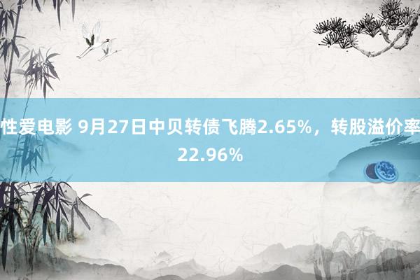 性爱电影 9月27日中贝转债飞腾2.65%，转股溢价率22.96%