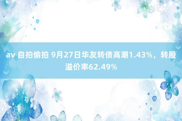 av 自拍偷拍 9月27日华友转债高潮1.43%，转股溢价率62.49%