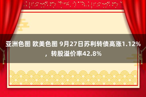 亚洲色图 欧美色图 9月27日苏利转债高涨1.12%，转股溢价率42.8%