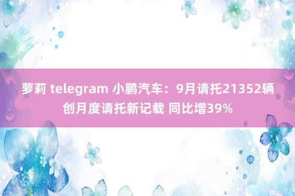 萝莉 telegram 小鹏汽车：9月请托21352辆创月度请托新记载 同比增39%