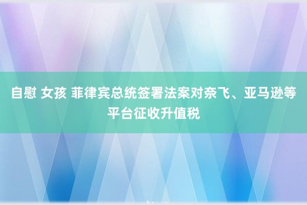 自慰 女孩 菲律宾总统签署法案对奈飞、亚马逊等平台征收升值税