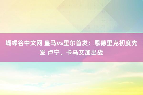 蝴蝶谷中文网 皇马vs里尔首发：恩德里克初度先发 卢宁、卡马文加出战