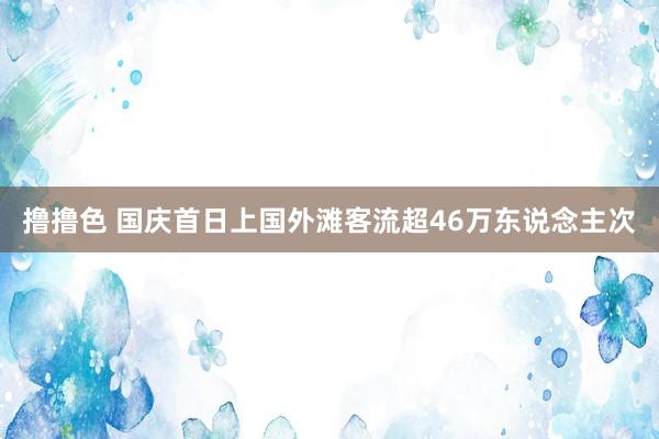 撸撸色 国庆首日上国外滩客流超46万东说念主次