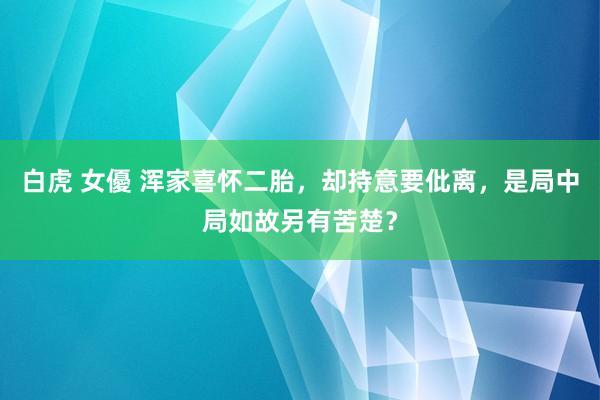 白虎 女優 浑家喜怀二胎，却持意要仳离，是局中局如故另有苦楚？