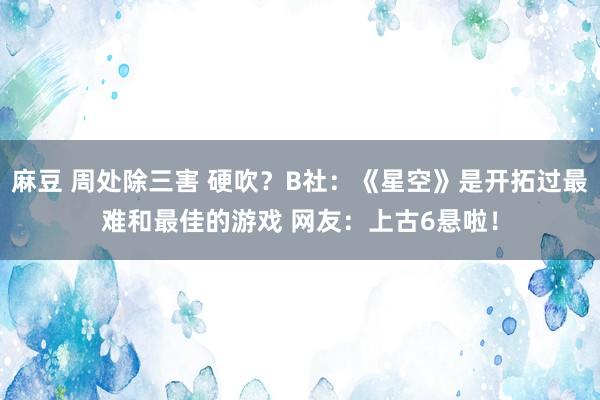 麻豆 周处除三害 硬吹？B社：《星空》是开拓过最难和最佳的游戏 网友：上古6悬啦！