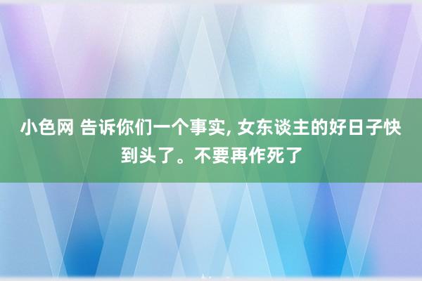 小色网 告诉你们一个事实， 女东谈主的好日子快到头了。不要再作死了