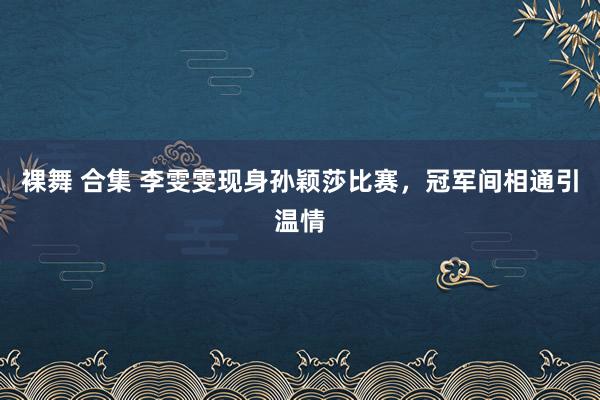 裸舞 合集 李雯雯现身孙颖莎比赛，冠军间相通引温情