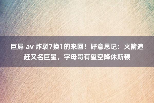 巨屌 av 炸裂7换1的来回！好意思记：火箭追赶又名巨星，字母哥有望空降休斯顿