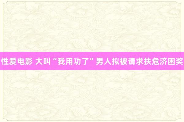 性爱电影 大叫“我用功了”男人拟被请求扶危济困奖
