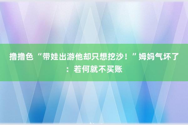 撸撸色 “带娃出游他却只想挖沙！”姆妈气坏了：若何就不买账