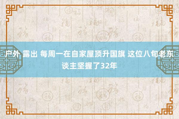 户外 露出 每周一在自家屋顶升国旗 这位八旬老东谈主坚握了32年