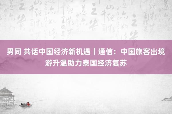 男同 共话中国经济新机遇｜通信：中国旅客出境游升温助力泰国经济复苏