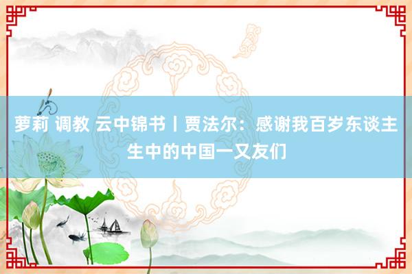 萝莉 调教 云中锦书丨贾法尔：感谢我百岁东谈主生中的中国一又友们