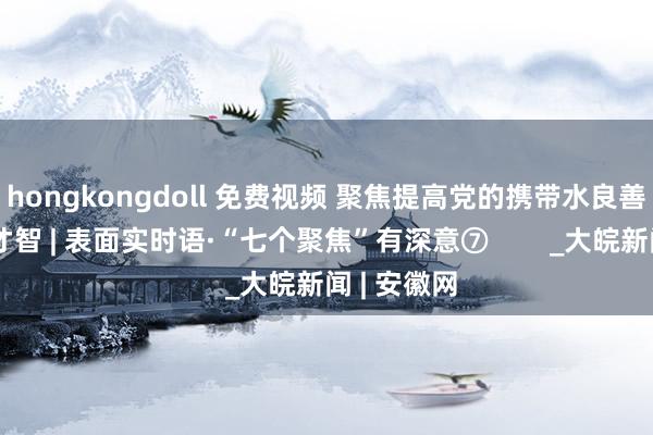 hongkongdoll 免费视频 聚焦提高党的携带水良善永远在野才智 | 表面实时语·“七个聚焦”有深意⑦        _大皖新闻 | 安徽网