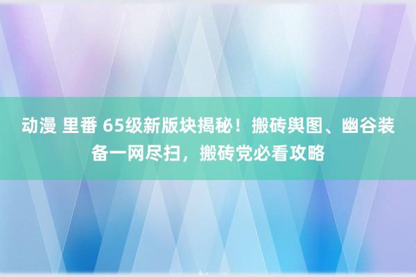 动漫 里番 65级新版块揭秘！搬砖舆图、幽谷装备一网尽扫，搬砖党必看攻略