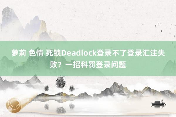 萝莉 色情 死锁Deadlock登录不了登录汇注失败？一招科罚登录问题