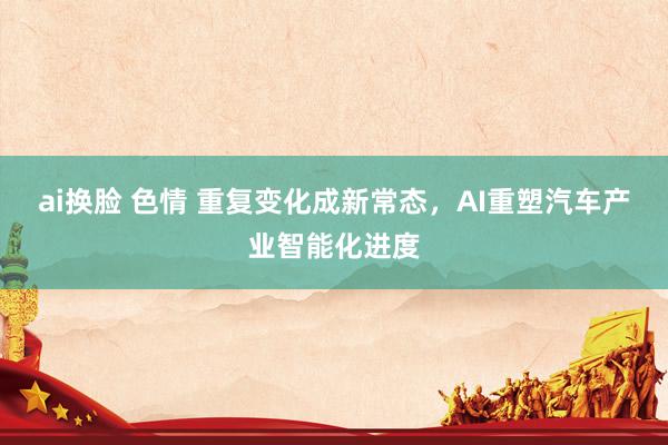 ai换脸 色情 重复变化成新常态，AI重塑汽车产业智能化进度