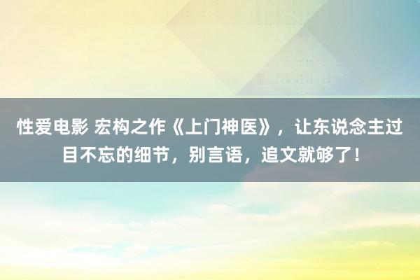 性爱电影 宏构之作《上门神医》，让东说念主过目不忘的细节，别言语，追文就够了！