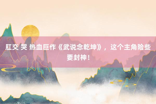 肛交 哭 热血巨作《武说念乾坤》，这个主角险些要封神！