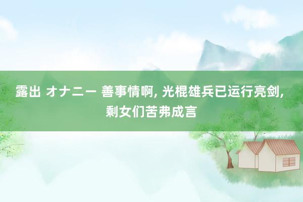 露出 オナニー 善事情啊， 光棍雄兵已运行亮剑， 剩女们苦弗成言