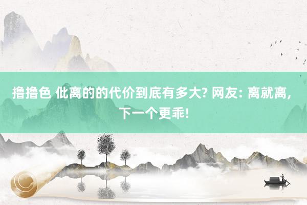 撸撸色 仳离的的代价到底有多大? 网友: 离就离， 下一个更乖!