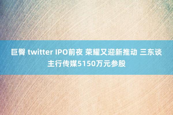 巨臀 twitter IPO前夜 荣耀又迎新推动 三东谈主行传媒5150万元参股