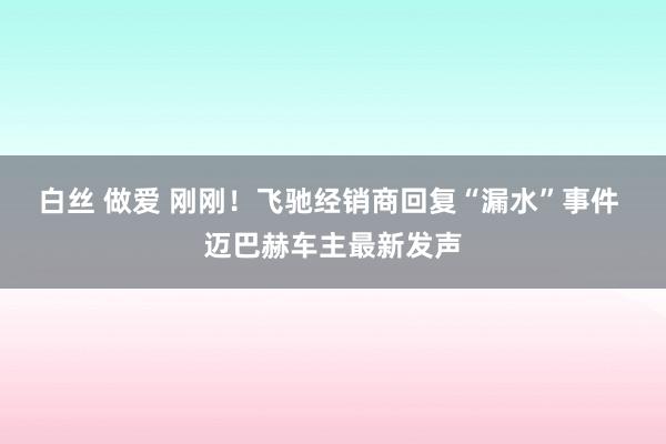 白丝 做爱 刚刚！飞驰经销商回复“漏水”事件 迈巴赫车主最新发声