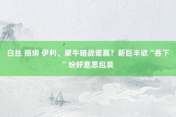 白丝 捆绑 伊利、蒙牛暗战谁赢？新巨丰欲“吞下”纷好意思包装