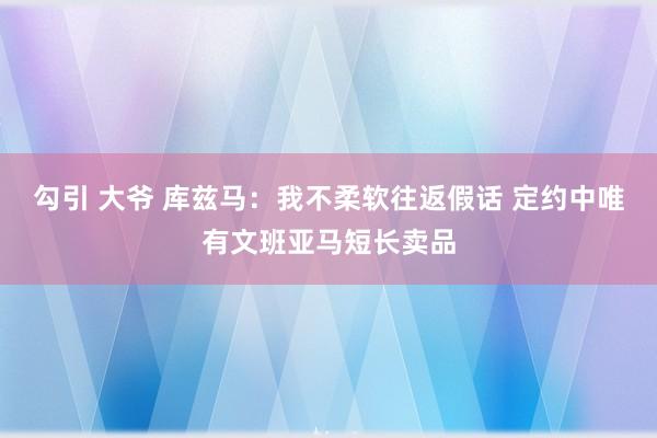 勾引 大爷 库兹马：我不柔软往返假话 定约中唯有文班亚马短长卖品